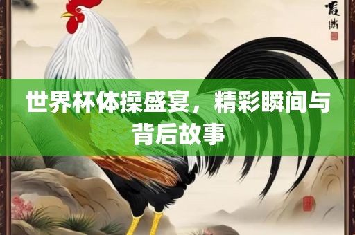 世界杯体操盛宴，精彩瞬间与背后故事