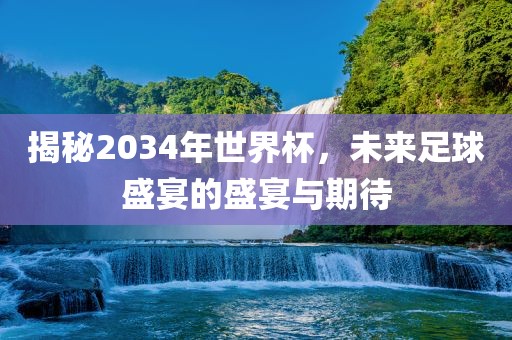 揭秘2034年世界杯，未来足球盛宴的盛宴与期待