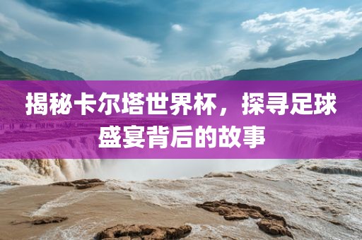 揭秘卡尔塔世界杯，探寻足球盛宴背后的故事洛阳市法福文化传播有限公司