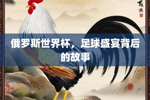 俄罗斯世界杯，足球盛宴背后的故事