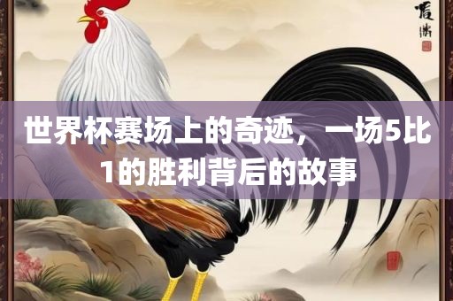 世界杯赛场上的奇迹，一场5比1的胜利背后的故事洛阳市法福文化传播有限公司