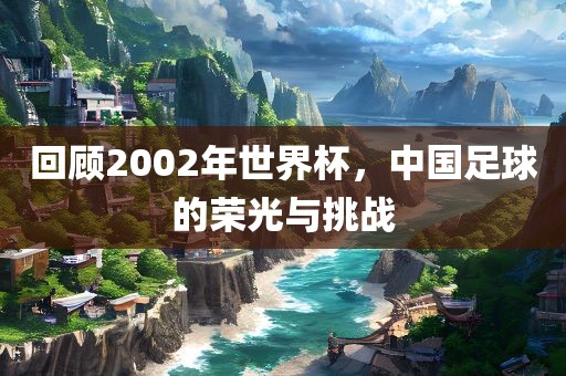 回顾2002年世界杯，中国足球的荣光与挑战
