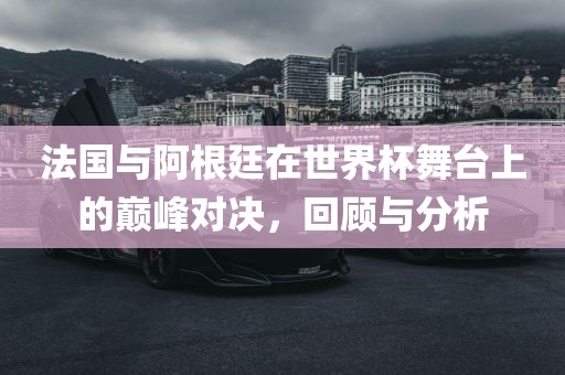 法国与阿根廷在世界杯舞台上的巅峰对决，回顾与分析洛阳市法福文化传播有限公司