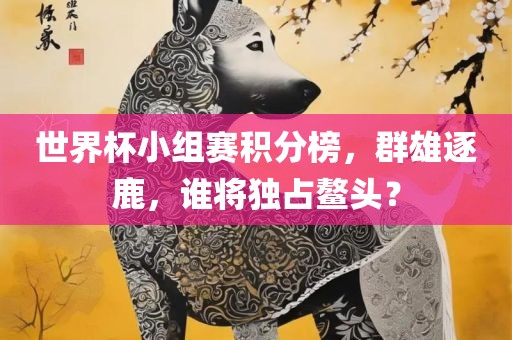 世界杯小组赛积分榜，群雄逐鹿，谁将独占鳌头？