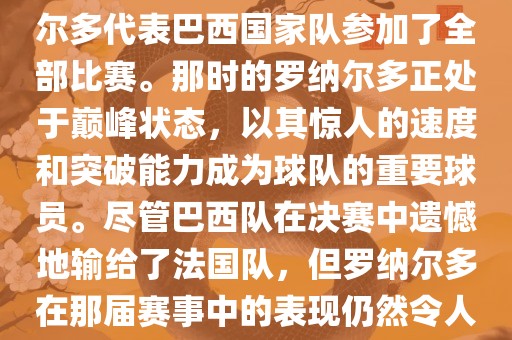在1998年法国世界杯上，罗纳尔多代表巴西国家队参加了全部比赛。那时的罗纳尔多正处于巅峰状态，以其惊人的速度和突破能力成为球队的重要球员。尽管巴西队在决赛中遗憾地输给了法国队，但罗纳尔多在那届赛事中的表现仍然令人瞩目。