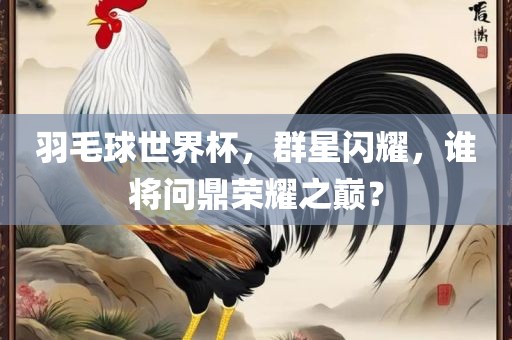 羽毛球世界杯，群星闪耀，谁将问鼎荣耀之巅？