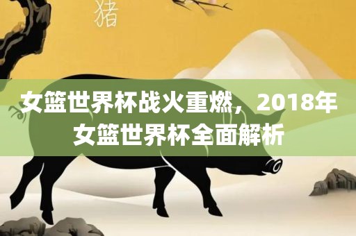 女篮世界杯战火重燃，2018年女篮世界杯全面解析