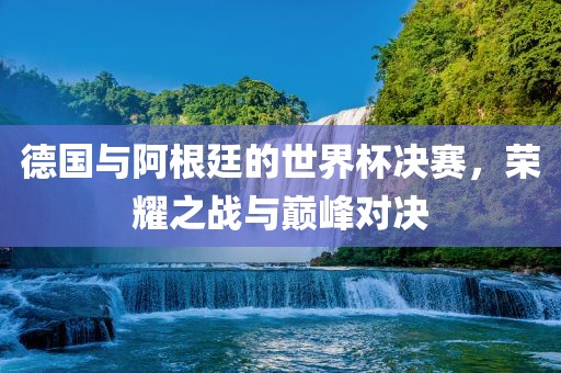 德国与阿根廷的世界杯决赛，荣耀之洛阳市法福文化传播有限公司战与巅峰对决