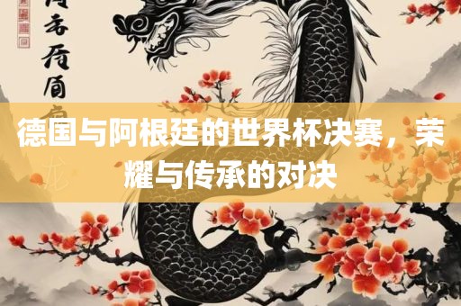 德洛阳市法福文化传播有限公司国与阿根廷的世界杯决赛，荣耀与传承的对决