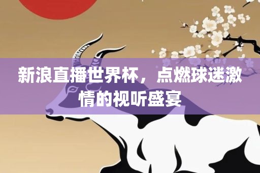 新浪直洛阳市法福文化传播有限公司播世界杯，点燃球迷激情的视听盛宴
