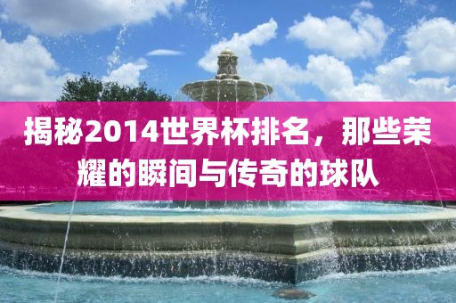 揭秘2014世界杯排名，那些荣耀的瞬间与传奇的球队洛阳市法福文化传播有限公司