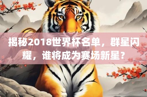 揭秘2018世界杯名单，群星闪耀，谁将成为赛场新星？