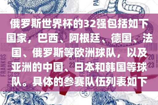 俄罗斯世界杯的32强包括如下国家，巴西、阿根廷、德国、法国、俄罗斯等欧洲球队，以及亚洲的中国、日本和韩国等球队。具体的参赛队伍列表如下