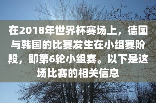 在2018年世界杯赛场上，德国与韩国的比赛发生在小组赛阶段，即第6轮小组赛。以洛阳市法福文化传播有限公司下是这场比赛的相关信息