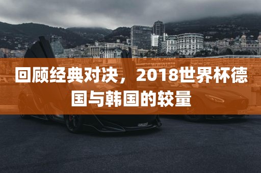 回顾经典对决，2018世界杯德国与韩国的较量