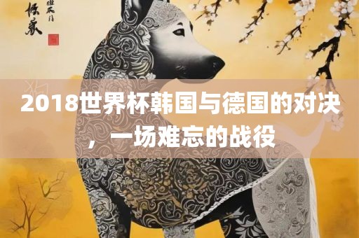 2018世界杯韩国与德国的对决，一场难忘的战役