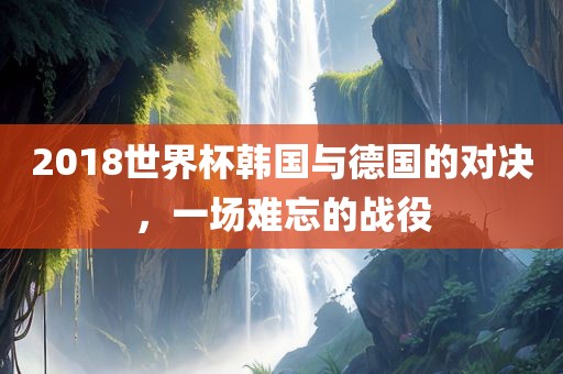 2018世界杯韩国与德国的对决，一场难忘的战役