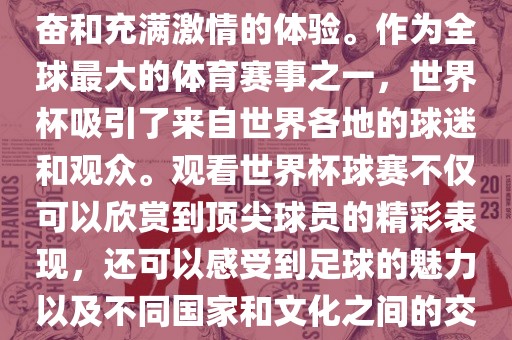 观看世界杯球赛是一种令人兴奋和充满激情的体验。作为全球最大的体育赛事之一，世界杯吸引了来自世界各地的球迷和观众。观看世界杯球赛不仅可以欣赏到顶尖球员的精彩表现，还可以感受到足球的魅力以及不同国家和文化之间的交流与碰撞。