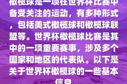 橄榄球是一项在世界杯比赛中备受关注的运动，有多种形式，包括美式橄榄球和橄榄球联盟等。世界杯橄榄球比赛是其中的一项重要赛事，涉及多个国家和地区的代表队。以下是关于世界杯橄榄球的一些基本信息