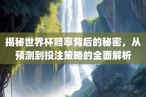 揭秘世界杯赔率背后的秘密，从预测到投注策略的全面解析