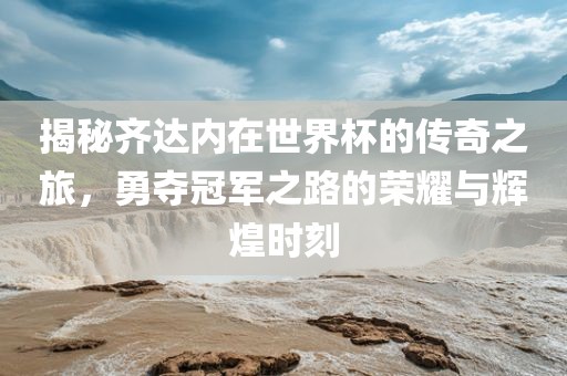 揭秘齐达内在世界杯的传奇之旅，勇夺冠军之路的荣耀与辉煌时刻