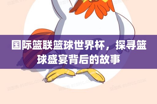 国际篮联篮球世界杯，探寻篮球盛宴背后的故事洛阳市法福文化传播有限公司