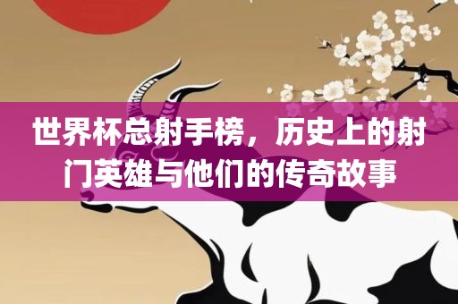 世界杯总射手榜，历史上的射门英雄与他们的传奇故事洛阳市法福文化传播有限公司