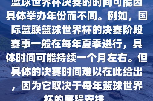 篮球世界杯决赛的时间可能因具体举办年份而不同。例如，国际篮联篮球世界杯的决赛阶段赛事一般在每年夏季进行，具体时间可能持续一个月左右。但具体的决赛时间难以在此给出，因为它取决于每年篮球世界杯的赛程安排。