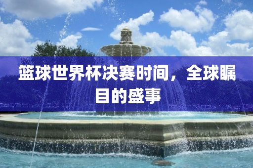 篮球世界杯决赛时间，全球瞩目的盛事