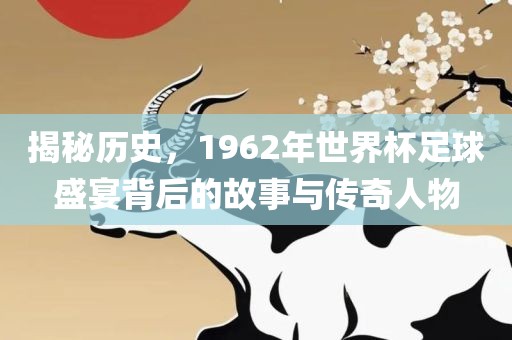 揭秘历史，1962年世界杯足球盛宴背后的故事与传奇人物
