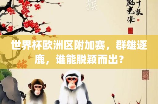 世界杯欧洲区附加赛，群雄逐鹿，谁能脱颖而出？