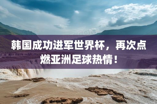 韩国成功进军世界杯，再次点燃亚洲足球热情！