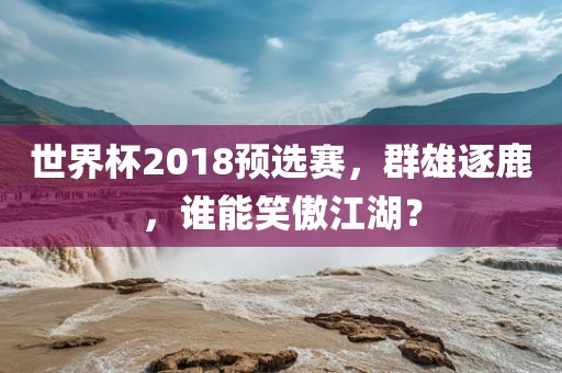 洛阳市法福文化传播有限公司世界杯2018预选赛，群雄逐鹿，谁能笑傲江湖？