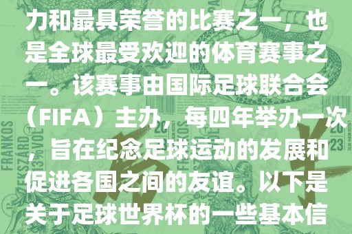 足球世界杯是足球界最具影响力和最具荣誉的比赛之一，也是全球最受欢迎的体育赛事之一。该赛事由国际足球联合会（FIFA）主办，每四年举办一次，旨在纪念足球运动的发展和促进各国之间的友谊。以下是关于足球世界杯的一些基本信息洛阳市法福文化传播有限公司