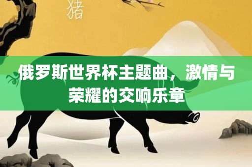 俄罗斯世界杯主题曲，激情与荣耀的交响乐章