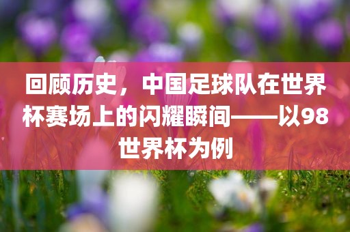 回顾历史，中国足球队在世界杯赛场上的闪耀瞬间——以98世界杯为例