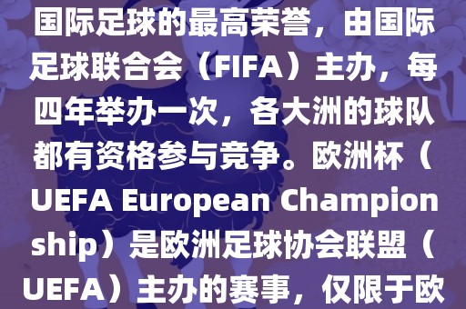 世界杯（FIFA World Cup）是国际足球的最高荣誉，由国际足球联合会（FIFA）主办，每四年举办一次，各大洲的球队都有资格参与竞争。欧洲杯（UEFA European Championship）是欧洲足球协会联盟（UEFA）主办的赛事，仅限于欧洲国家的国家队参加。