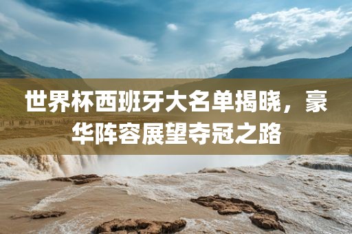 世界杯西班牙大名单揭晓，豪华阵容展望夺冠之路