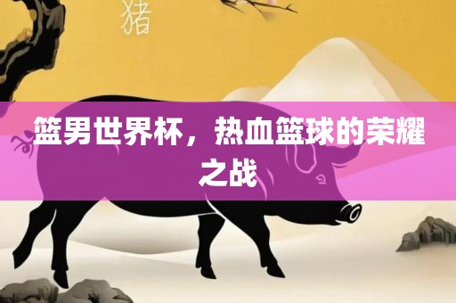 篮男世界杯，热血篮球的荣耀之战