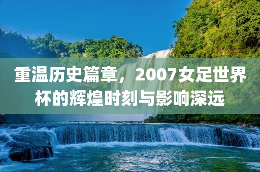 重温历史篇章，2007女足世界杯的辉煌时刻与影响深远