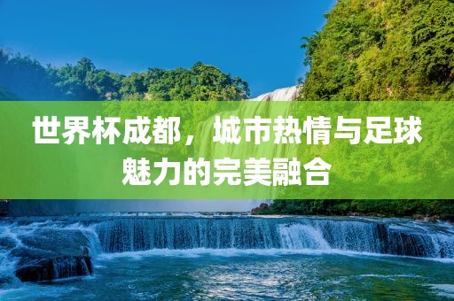 世界杯成都，城市热情与足球魅力的完美融合洛阳市法福文化传播有限公司