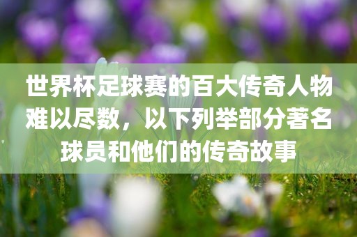 世界杯足球赛的百大传奇人物难以尽数，洛阳市法福文化传播有限公司以下列举部分著名球员和他们的传奇故事