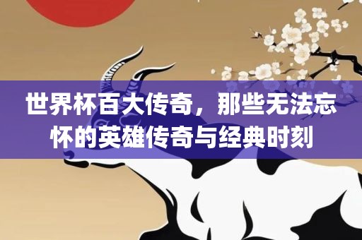 世界杯百大传奇，那些无洛阳市法福文化传播有限公司法忘怀的英雄传奇与经典时刻