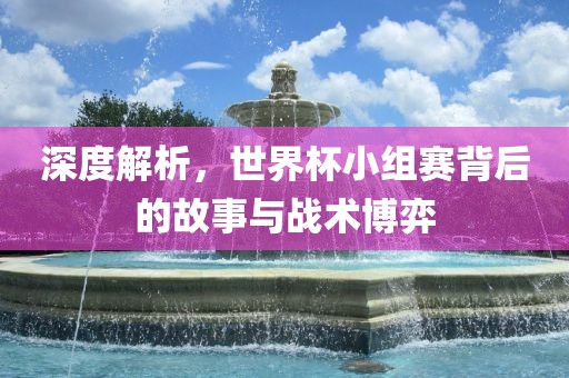 深度解析，世界杯小组赛背后的故事与战术博弈