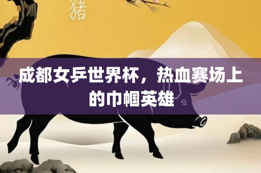 成都女乒世界杯，热血赛场上的巾帼英雄