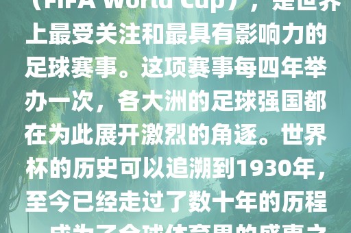 世界杯，全称国际足联世界杯（FIFA World Cup），是世界上最受关注和最具有影响力的足球赛事。这项赛事每四年举办一次，各大洲的足球强国都在为此展开激烈的角逐。世界杯的历史可以追溯到1930年，至今已经走过了数十年的历程，成为了全球体育界的盛事之一。