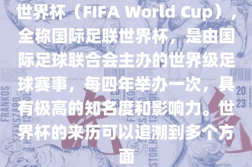 世界杯（FIFA World Cup），全称国际足联世界杯，是由国际足球联合会主办的世界级足球赛事，每四年举办一次，具有极高的知名度和影响力。世界杯的来历可以追溯到多个方面