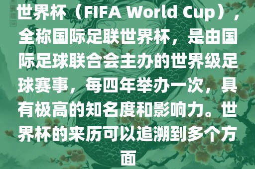 世界杯（FIFA World Cup），全称国际足联世界杯，是由国际足球联合会主办的世界级足球赛事，每四年举办一次，具有极高的知名度和影响力。世界杯的来历可以追溯到多个方面