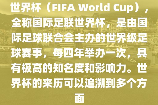 世界杯（FIFA World Cup），全称国际足联世界杯，是由国际足球联合会主办的世界级足球赛事，每四年举办一次，具有极高的知名度和影响力。世界杯的来历可以追溯到多个方面