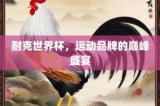 耐克世界杯，运动品牌的巅峰盛宴